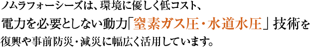 ノムラフォーシーズは、環境に優しく低コスト、電力を必要としない動力「窒素ガス圧・水道水圧」技術を復興や事前防災・減災に幅広く活用しています。