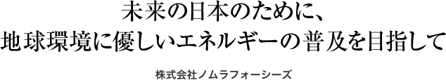 未来の日本のために、 地球環境に優しいエネルギーの普及を目指して 株式会社ノムラフォーシーズ